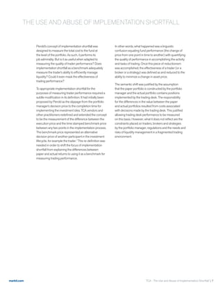 markit.com TCA - The Use and Abuse of Implementation Shortfall  7
Perold’s concept of implementation shortfall was
designed to measure the total cost to the fund at
the level of the portfolio. As such, it performs its
job admirably. But is it as useful when adapted to
measuring the quality of trader performance? Does
implementation shortfall as a benchmark adequately
measure the trader’s ability to efficiently manage
liquidity? Could it even mask the effectiveness of
trading performance?
To appropriate implementation shortfall for the
purposes of measuring trader performance required a
subtle modification in its definition. It had initially been
proposed by Perold as the slippage from the portfolio
manager’s decision price to the completion time for
implementing the investment idea. TCA vendors and
other practitioners redefined and extended the concept
to be the measurement of the difference between the
execution price and the time stamped benchmark price
between any two points in the implementation process.
The benchmark price represented an alternative
decision price of another participant in the investment
lifecycle, for example the trader.7
This re-definition was
needed in order to shift the focus of implementation
shortfall from explaining the differences between
paper and actual returns to using it as a benchmark for
measuring trading performance.
In other words, what happened was a linguistic
confusion equating fund performance (the change of
price from one point in time to another) with quantifying
the quality of performance in accomplishing the activity
and tasks of trading. Once this piece of reductionism
was accomplished, the effectiveness of a trader (or a
broker or a strategy) was defined as and reduced to the
ability to minimize a change in asset price.
The semantic shift was justified by the assumption
that the paper portfolio is constructed by the portfolio
manager and the actual portfolio contains positions
implemented by the trading desk. The responsibility
for the differences in the value between the paper
and actual portfolios resulted from costs associated
with decisions made by the trading desk. This justified
allowing trading desk performance to be measured
on this basis. However, what it does not reflect are the
constraints placed on traders, brokers and strategies
by the portfolio manager, regulations and the needs and
risks of liquidity management in a fragmented trading
environment.
THE USE AND ABUSE OF IMPLEMENTATION SHORTFALL
 