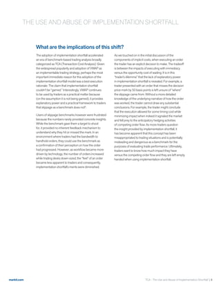 markit.com
What are the implications of this shift?
The adoption of implementation shortfall accelerated
an era of benchmark-based trading analysis broadly
categorized as TCA (Transaction Cost Analysis). Given
the widespread popularity and adoption of VWAP as
an implementable trading strategy, perhaps the most
important immediate reason for this adoption of the
implementation shortfall model was a best execution
rationale: The claim that implementation shortfall
couldn’t be “gamed.” Interestingly, VWAP continues
to be used by traders as a practical matter because
(on the assumption it is not being gamed), it provides
explanatory power and a practical framework to traders
that slippage as a benchmark does not8
.
Users of slippage benchmarks however were frustrated
because the numbers rarely provided concrete insights.
While the benchmark gave them a target to shoot
for, it provided no inherent feedback mechanism to
understand why they hit or missed the mark. In an
environment where traders had the bandwidth to
handhold orders, they could use the benchmark as
a confirmation of their perception on how the order
had progressed. However, as workflow became more
driven by technology, the number of orders increased
while trading desks down-sized, the “feel” of an order
became less apparent to traders and consequently,
implementation shortfall’s merits were diminished.
As we touched on in the initial discussion of the
components of implicit costs, when executing an order
the trader has an explicit decision to make. The tradeoff
is between the impacts of executing with immediacy
versus the opportunity cost of waiting. It is in this
“trader’s dilemma” that the lack of explanatory power
in implementation shortfall is revealed. For example, a
trader presented with an order that misses the decision
price mark by 50 basis points is left unsure of “where”
the slippage came from. Without a more detailed
knowledge of the underlying narrative of how the order
was worked, the trader cannot draw any substantial
conclusions. For example, the trader might conclude
that the execution allowed for some timing cost while
minimizing impact when indeed it signaled the market
and fell prey to the anticipatory hedging activities
of competing order flow. As more traders question
the insight provided by implementation shortfall, it
has become apparent that this concept has been
misappropriated to trading situations and is potentially
misleading and dangerous as a benchmark for the
purposes of evaluating trade performance. Ultimately,
traders want to know how much impact they have
versus the competing order flow and they are left empty
handed when using implementation shortfall.
TCA - The Use and Abuse of Implementation Shortfall  8
THE USE AND ABUSE OF IMPLEMENTATION SHORTFALL
 