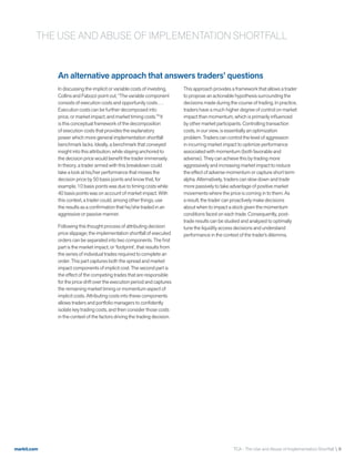 markit.com
An alternative approach that answers traders’ questions
In discussing the implicit or variable costs of investing,
Collins and Fabozzi point out, “The variable component
consists of execution costs and opportunity costs….
Execution costs can be further decomposed into
price, or market impact, and market timing costs.”9
It
is this conceptual framework of the decomposition
of execution costs that provides the explanatory
power which more general implementation shortfall
benchmark lacks. Ideally, a benchmark that conveyed
insight into this attribution, while staying anchored to
the decision price would benefit the trader immensely.
In theory, a trader armed with this breakdown could
take a look at his/her performance that misses the
decision price by 50 basis points and know that, for
example, 10 basis points was due to timing costs while
40 basis points was on account of market impact. With
this context, a trader could, among other things, use
the results as a confirmation that he/she traded in an
aggressive or passive manner.
Following this thought process of attributing decision
price slippage; the implementation shortfall of executed
orders can be separated into two components. The first
part is the market impact, or ‘footprint’, that results from
the series of individual trades required to complete an
order. This part captures both the spread and market
impact components of implicit cost. The second part is
the effect of the competing trades that are responsible
for the price drift over the execution period and captures
the remaining market timing or momentum aspect of
implicit costs. Attributing costs into these components
allows traders and portfolio managers to confidently
isolate key trading costs, and then consider those costs
in the context of the factors driving the trading decision.
This approach provides a framework that allows a trader
to propose an actionable hypothesis surrounding the
decisions made during the course of trading. In practice,
traders have a much higher degree of control on market
impact than momentum, which is primarily influenced
by other market participants. Controlling transaction
costs, in our view, is essentially an optimization
problem. Traders can control the level of aggression
in incurring market impact to optimize performance
associated with momentum (both favorable and
adverse). They can achieve this by trading more
aggressively and increasing market impact to reduce
the effect of adverse momentum or capture short term
alpha. Alternatively, traders can slow down and trade
more passively to take advantage of positive market
movements where the price is coming in to them. As
a result, the trader can proactively make decisions
about when to impact a stock given the momentum
conditions faced on each trade. Consequently, post-
trade results can be studied and analyzed to optimally
tune the liquidity access decisions and understand
performance in the context of the trader’s dilemma.
THE USE AND ABUSE OF IMPLEMENTATION SHORTFALL
TCA - The Use and Abuse of Implementation Shortfall  9
 