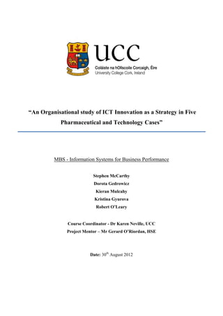 “An Organisational study of ICT Innovation as a Strategy in Five
Pharmaceutical and Technology Cases”
MBS - Information Systems for Business Performance
Stephen McCarthy
Dorota Gedrowicz
Kieran Mulcahy
Kristina Gyurova
Robert O’Leary
Course Coordinator - Dr Karen Neville, UCC
Project Mentor – Mr Gerard O’Riordan, HSE
Date: 30th
August 2012
 