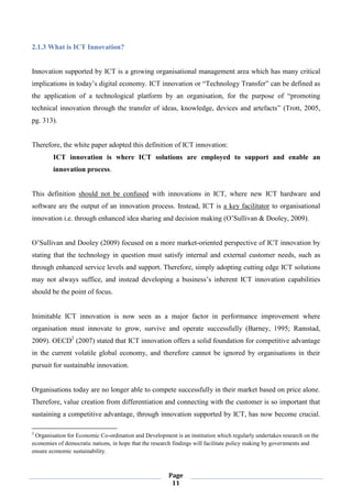 Page
11
2.1.3 What is ICT Innovation?
Innovation supported by ICT is a growing organisational management area which has many critical
implications in today’s digital economy. ICT innovation or “Technology Transfer” can be defined as
the application of a technological platform by an organisation, for the purpose of “promoting
technical innovation through the transfer of ideas, knowledge, devices and artefacts” (Trott, 2005,
pg. 313).
Therefore, the white paper adopted this definition of ICT innovation:
ICT innovation is where ICT solutions are employed to support and enable an
innovation process.
This definition should not be confused with innovations in ICT, where new ICT hardware and
software are the output of an innovation process. Instead, ICT is a key facilitator to organisational
innovation i.e. through enhanced idea sharing and decision making (O’Sullivan & Dooley, 2009).
O’Sullivan and Dooley (2009) focused on a more market-oriented perspective of ICT innovation by
stating that the technology in question must satisfy internal and external customer needs, such as
through enhanced service levels and support. Therefore, simply adopting cutting edge ICT solutions
may not always suffice, and instead developing a business’s inherent ICT innovation capabilities
should be the point of focus.
Inimitable ICT innovation is now seen as a major factor in performance improvement where
organisation must innovate to grow, survive and operate successfully (Barney, 1995; Ramstad,
2009). OECD2
(2007) stated that ICT innovation offers a solid foundation for competitive advantage
in the current volatile global economy, and therefore cannot be ignored by organisations in their
pursuit for sustainable innovation.
Organisations today are no longer able to compete successfully in their market based on price alone.
Therefore, value creation from differentiation and connecting with the customer is so important that
sustaining a competitive advantage, through innovation supported by ICT, has now become crucial.
2
Organisation for Economic Co-ordination and Development is an institution which regularly undertakes research on the
economies of democratic nations, in hope that the research findings will facilitate policy making by governments and
ensure economic sustainability.
 