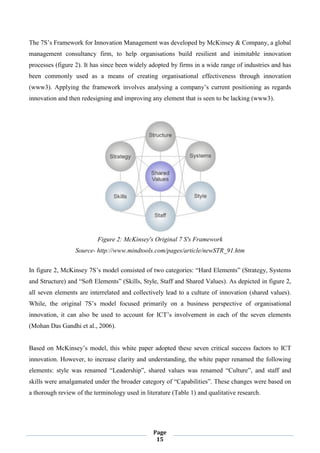Page
15
The 7S’s Framework for Innovation Management was developed by McKinsey & Company, a global
management consultancy firm, to help organisations build resilient and inimitable innovation
processes (figure 2). It has since been widely adopted by firms in a wide range of industries and has
been commonly used as a means of creating organisational effectiveness through innovation
(www3). Applying the framework involves analysing a company’s current positioning as regards
innovation and then redesigning and improving any element that is seen to be lacking (www3).
Figure 2: McKinsey's Original 7 S's Framework
Source- http://www.mindtools.com/pages/article/newSTR_91.htm
In figure 2, McKinsey 7S’s model consisted of two categories: “Hard Elements” (Strategy, Systems
and Structure) and “Soft Elements” (Skills, Style, Staff and Shared Values). As depicted in figure 2,
all seven elements are interrelated and collectively lead to a culture of innovation (shared values).
While, the original 7S’s model focused primarily on a business perspective of organisational
innovation, it can also be used to account for ICT’s involvement in each of the seven elements
(Mohan Das Gandhi et al., 2006).
Based on McKinsey’s model, this white paper adopted these seven critical success factors to ICT
innovation. However, to increase clarity and understanding, the white paper renamed the following
elements: style was renamed “Leadership”, shared values was renamed “Culture”, and staff and
skills were amalgamated under the broader category of “Capabilities”. These changes were based on
a thorough review of the terminology used in literature (Table 1) and qualitative research.
 