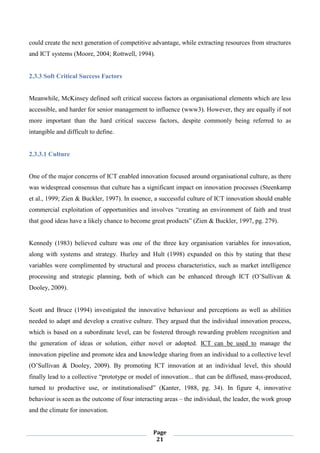 Page
21
could create the next generation of competitive advantage, while extracting resources from structures
and ICT systems (Moore, 2004; Rottwell, 1994).
2.3.3 Soft Critical Success Factors
Meanwhile, McKinsey defined soft critical success factors as organisational elements which are less
accessible, and harder for senior management to influence (www3). However, they are equally if not
more important than the hard critical success factors, despite commonly being referred to as
intangible and difficult to define.
2.3.3.1 Culture
One of the major concerns of ICT enabled innovation focused around organisational culture, as there
was widespread consensus that culture has a significant impact on innovation processes (Steenkamp
et al., 1999; Zien & Buckler, 1997). In essence, a successful culture of ICT innovation should enable
commercial exploitation of opportunities and involves “creating an environment of faith and trust
that good ideas have a likely chance to become great products” (Zien & Buckler, 1997, pg. 279).
Kennedy (1983) believed culture was one of the three key organisation variables for innovation,
along with systems and strategy. Hurley and Hult (1998) expanded on this by stating that these
variables were complimented by structural and process characteristics, such as market intelligence
processing and strategic planning, both of which can be enhanced through ICT (O’Sullivan &
Dooley, 2009).
Scott and Bruce (1994) investigated the innovative behaviour and perceptions as well as abilities
needed to adapt and develop a creative culture. They argued that the individual innovation process,
which is based on a subordinate level, can be fostered through rewarding problem recognition and
the generation of ideas or solution, either novel or adopted. ICT can be used to manage the
innovation pipeline and promote idea and knowledge sharing from an individual to a collective level
(O’Sullivan & Dooley, 2009). By promoting ICT innovation at an individual level, this should
finally lead to a collective “prototype or model of innovation... that can be diffused, mass-produced,
turned to productive use, or institutionalised” (Kanter, 1988, pg. 34). In figure 4, innovative
behaviour is seen as the outcome of four interacting areas – the individual, the leader, the work group
and the climate for innovation.
 