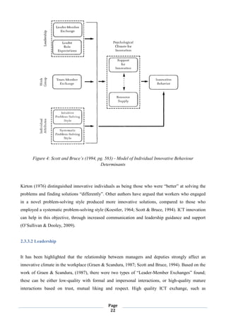 Page
22
Figure 4: Scott and Bruce’s (1994, pg. 583) - Model of Individual Innovative Behaviour
Determinants
Kirton (1976) distinguished innovative individuals as being those who were “better” at solving the
problems and finding solutions “differently”. Other authors have argued that workers who engaged
in a novel problem-solving style produced more innovative solutions, compared to those who
employed a systematic problem-solving style (Koestler, 1964; Scott & Bruce, 1994). ICT innovation
can help in this objective, through increased communication and leadership guidance and support
(O’Sullivan & Dooley, 2009).
2.3.3.2 Leadership
It has been highlighted that the relationship between managers and deputies strongly affect an
innovative climate in the workplace (Graen & Scandura, 1987; Scott and Bruce, 1994). Based on the
work of Graen & Scandura, (1987), there were two types of “Leader-Member Exchanges” found;
these can be either low-quality with formal and impersonal interactions, or high-quality mature
interactions based on trust, mutual liking and respect. High quality ICT exchange, such as
 