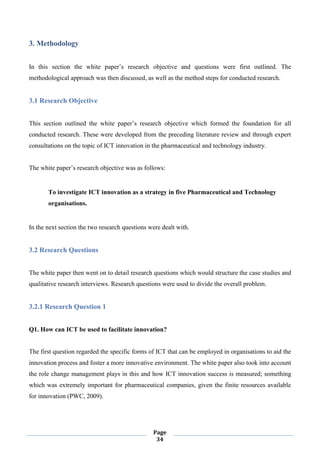 Page
34
3. Methodology
In this section the white paper’s research objective and questions were first outlined. The
methodological approach was then discussed, as well as the method steps for conducted research.
3.1 Research Objective
This section outlined the white paper’s research objective which formed the foundation for all
conducted research. These were developed from the preceding literature review and through expert
consultations on the topic of ICT innovation in the pharmaceutical and technology industry.
The white paper’s research objective was as follows:
To investigate ICT innovation as a strategy in five Pharmaceutical and Technology
organisations.
In the next section the two research questions were dealt with.
3.2 Research Questions
The white paper then went on to detail research questions which would structure the case studies and
qualitative research interviews. Research questions were used to divide the overall problem.
3.2.1 Research Question 1
Q1. How can ICT be used to facilitate innovation?
The first question regarded the specific forms of ICT that can be employed in organisations to aid the
innovation process and foster a more innovative environment. The white paper also took into account
the role change management plays in this and how ICT innovation success is measured; something
which was extremely important for pharmaceutical companies, given the finite resources available
for innovation (PWC, 2009).
 