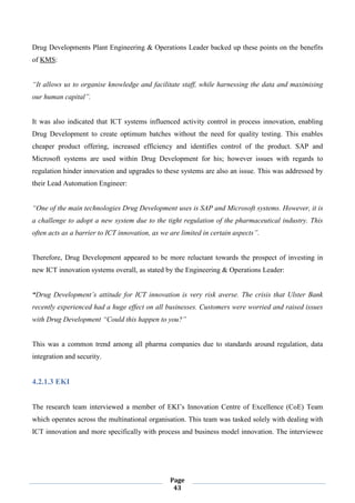 Page
43
Drug Developments Plant Engineering & Operations Leader backed up these points on the benefits
of KMS:
“It allows us to organise knowledge and facilitate staff, while harnessing the data and maximising
our human capital”.
It was also indicated that ICT systems influenced activity control in process innovation, enabling
Drug Development to create optimum batches without the need for quality testing. This enables
cheaper product offering, increased efficiency and identifies control of the product. SAP and
Microsoft systems are used within Drug Development for his; however issues with regards to
regulation hinder innovation and upgrades to these systems are also an issue. This was addressed by
their Lead Automation Engineer:
“One of the main technologies Drug Development uses is SAP and Microsoft systems. However, it is
a challenge to adopt a new system due to the tight regulation of the pharmaceutical industry. This
often acts as a barrier to ICT innovation, as we are limited in certain aspects”.
Therefore, Drug Development appeared to be more reluctant towards the prospect of investing in
new ICT innovation systems overall, as stated by the Engineering & Operations Leader:
“Drug Development’s attitude for ICT innovation is very risk averse. The crisis that Ulster Bank
recently experienced had a huge effect on all businesses. Customers were worried and raised issues
with Drug Development “Could this happen to you?”
This was a common trend among all pharma companies due to standards around regulation, data
integration and security.
4.2.1.3 EKI
The research team interviewed a member of EKI’s Innovation Centre of Excellence (CoE) Team
which operates across the multinational organisation. This team was tasked solely with dealing with
ICT innovation and more specifically with process and business model innovation. The interviewee
 