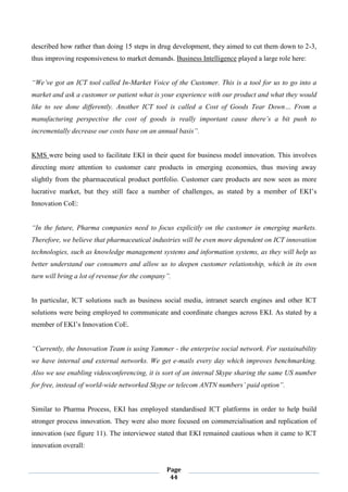 Page
44
described how rather than doing 15 steps in drug development, they aimed to cut them down to 2-3,
thus improving responsiveness to market demands. Business Intelligence played a large role here:
“We’ve got an ICT tool called In-Market Voice of the Customer. This is a tool for us to go into a
market and ask a customer or patient what is your experience with our product and what they would
like to see done differently. Another ICT tool is called a Cost of Goods Tear Down… From a
manufacturing perspective the cost of goods is really important cause there’s a bit push to
incrementally decrease our costs base on an annual basis”.
KMS were being used to facilitate EKI in their quest for business model innovation. This involves
directing more attention to customer care products in emerging economies, thus moving away
slightly from the pharmaceutical product portfolio. Customer care products are now seen as more
lucrative market, but they still face a number of challenges, as stated by a member of EKI’s
Innovation CoE:
“In the future, Pharma companies need to focus explicitly on the customer in emerging markets.
Therefore, we believe that pharmaceutical industries will be even more dependent on ICT innovation
technologies, such as knowledge management systems and information systems, as they will help us
better understand our consumers and allow us to deepen customer relationship, which in its own
turn will bring a lot of revenue for the company”.
In particular, ICT solutions such as business social media, intranet search engines and other ICT
solutions were being employed to communicate and coordinate changes across EKI. As stated by a
member of EKI’s Innovation CoE.
“Currently, the Innovation Team is using Yammer - the enterprise social network. For sustainability
we have internal and external networks. We get e-mails every day which improves benchmarking.
Also we use enabling videoconferencing, it is sort of an internal Skype sharing the same US number
for free, instead of world-wide networked Skype or telecom ANTN numbers’ paid option”.
Similar to Pharma Process, EKI has employed standardised ICT platforms in order to help build
stronger process innovation. They were also more focused on commercialisation and replication of
innovation (see figure 11). The interviewee stated that EKI remained cautious when it came to ICT
innovation overall:
 