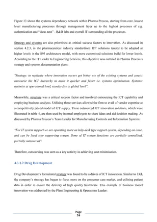 Page
54
Figure 13 shows the systems dependency network within Pharma Process, starting from core, lowest
level manufacturing processes through management layer up to the highest processes of e.g.
authentication and “ideas nest” - R&D labs and overall IT surrounding all the processes.
Strategy and systems are also prioritised as critical success factors to innovation. As discussed in
section 4.2.3, in the pharmaceutical industry standardised ICT solutions tended to be adopted at
higher levels in the S95 architecture model, with more customised solutions build for lower levels.
According to the IT Leader to Engineering Services, this objective was outlined in Pharma Process’s
strategy and systems documentation plans:
"Strategy: to replicate where innovation occurs get better use of the existing systems and assets;
outsource the ICT hierarchy to make it quicker and faster i.e. systems optimisation. Systems:
optimise at operational level, standardise at global level”.
Meanwhile, structure was a critical success factor and involved outsourcing the ICT capability and
employing business analysts. Utilising these services allowed the firm to avail of vendor expertise at
a competitively priced model of ICT supply. These outsourced ICT innovation solutions, which were
illustrated in table 4, are then used by internal employees to share ideas and aid decision making. As
discussed by Pharma Process’s Team Leader for Manufacturing Controls and Information Systems:
"For IT system support we are operating more on help-desk type support system, depending on issue,
and can be local type supporting system. Some of IT system functions are partially centralised,
partially outsourced".
Therefore, outsourcing was seen as a key activity in achieving cost minimisation.
4.3.1.2 Drug Development
Drug Development’s formulated strategy was found to be a driver of ICT innovation. Similar to EKI,
the company’s strategy has begun to focus more on the consumer care market, and utilising patient
data in order to ensure the delivery of high quality healthcare. This example of business model
innovation was addressed by the Plant Engineering & Operations Leader:
 