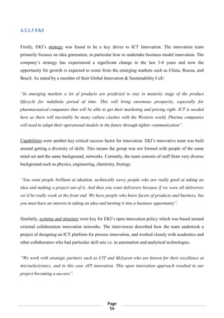 Page
56
4.3.1.3 EKI
Firstly, EKI’s strategy was found to be a key driver to ICT Innovation. The innovation team
primarily focuses on idea generation, in particular how to undertake business model innovation. The
company’s strategy has experienced a significant change in the last 3-4 years and now the
opportunity for growth is expected to come from the emerging markets such as China, Russia, and
Brazil. As stated by a member of their Global Innovation & Sustainability CoE:
“In emerging markets a lot of products are predicted to stay in maturity stage of the product
lifecycle for indefinite period of time. This will bring enormous prosperity, especially for
pharmaceutical companies that will be able to get their marketing and pricing right. ICT is needed
here as there will inevitably be many culture clashes with the Western world, Pharma companies
will need to adapt their operational models in the future through tighter communication”.
Capabilities were another key critical success factor for innovation. EKI’s innovative team was built
around getting a diversity of skills. This means the group was not formed with people of the same
mind set and the same background, networks. Currently, the team consists of staff from very diverse
background such as physics, engineering, chemistry, biology.
“You want people brilliant at ideation, technically savvy people who are really good at taking an
idea and making a project out of it. And then you want deliverers because if we were all deliverers
we’d be really weak at the front end. We have people who know facets of products and business, but
you must have an interest in taking an idea and turning it into a business opportunity”.
Similarly, systems and structure were key for EKI’s open innovation policy which was based around
external collaboration innovation networks. The interviewee described how the team undertook a
project of designing an ICT platform for process innovation, and worked closely with academics and
other collaborators who had particular skill sets i.e. in automation and analytical technologies.
“We work with strategic partners such as CIT and McLaren who are known for their excellence at
microelectronics, and in this case API innovation. This open innovation approach resulted in our
project becoming a success”.
 