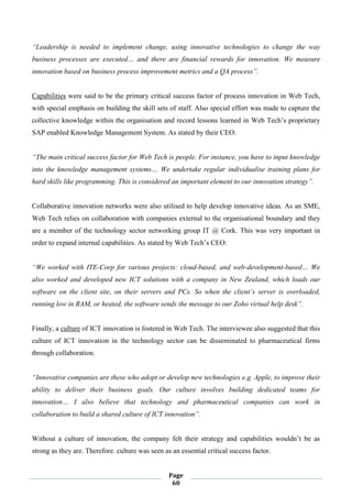 Page
60
“Leadership is needed to implement change, using innovative technologies to change the way
business processes are executed… and there are financial rewards for innovation. We measure
innovation based on business process improvement metrics and a QA process”.
Capabilities were said to be the primary critical success factor of process innovation in Web Tech,
with special emphasis on building the skill sets of staff. Also special effort was made to capture the
collective knowledge within the organisation and record lessons learned in Web Tech’s proprietary
SAP enabled Knowledge Management System. As stated by their CEO:
“The main critical success factor for Web Tech is people. For instance, you have to input knowledge
into the knowledge management systems… We undertake regular individualise training plans for
hard skills like programming. This is considered an important element to our innovation strategy”.
Collaborative innovation networks were also utilised to help develop innovative ideas. As an SME,
Web Tech relies on collaboration with companies external to the organisational boundary and they
are a member of the technology sector networking group IT @ Cork. This was very important in
order to expand internal capabilities. As stated by Web Tech’s CEO:
“We worked with ITE-Corp for various projects: cloud-based, and web-development-based… We
also worked and developed new ICT solutions with a company in New Zealand, which loads our
software on the client site, on their servers and PCs. So when the client’s server is overloaded,
running low in RAM, or heated, the software sends the message to our Zoho virtual help desk”.
Finally, a culture of ICT innovation is fostered in Web Tech. The interviewee also suggested that this
culture of ICT innovation in the technology sector can be disseminated to pharmaceutical firms
through collaboration.
“Innovative companies are these who adopt or develop new technologies e.g. Apple, to improve their
ability to deliver their business goals. Our culture involves building dedicated teams for
innovation… I also believe that technology and pharmaceutical companies can work in
collaboration to build a shared culture of ICT innovation”.
Without a culture of innovation, the company felt their strategy and capabilities wouldn’t be as
strong as they are. Therefore. culture was seen as an essential critical success factor.
 