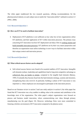Page
67
The white paper readdressed the two research questions, offering recommendations for the
pharmaceutical industry on each subject area to tackle the “innovation deficit” outlined in section 2.2
(PWC, 2008):
5.4.1 Research Question 1
Q1. How can ICT be used to facilitate innovation?
 Deployment of ICT platforms is not sufficient as true value lies in how organisations utilise
ICT platforms, and their application of ICT within innovation processes. The primary issue
concerning ICT innovation was how ICT deployment can help a firm in working smarter and
build inimitable innovation processes. ICT platforms are by their very nature purposeless and
therefore an organisation must utilise technology in new ways to facilitate innovation within
their unique context and innovation process.
5.4.2 Research Question 2
Q2. What critical success factors can be adopted?
 Soft critical success factors were found to be essential enablers of ICT innovation. Intangible
soft elements (culture, leadership and capabilities) lead to long term competitive advantage as
collectively they are harder to imitate, compared to the tangible hard elements (Barney,
1995). Eventually they become fused into the hard elements (strategy, systems and structure),
strengthening these also (www3). In particular, building a culture of ICT innovation is very
important i.e. where employees are encouraged to participate in the innovation process.
Based on our literature review in section 2 and case study analysis in section 4, the white paper has
found that ICT innovation was a key enabler to adding value to the customer and contributes to the
knowledge store of the organisation. The white paper’s subject organisations were focused on
process and business model innovation, where commercialising new ideas through primary
manufacturing was the goal (figure 10). However, technology firms were more committed to
fostering a holistic environment of ICT innovation compared to the pharma sector.
 