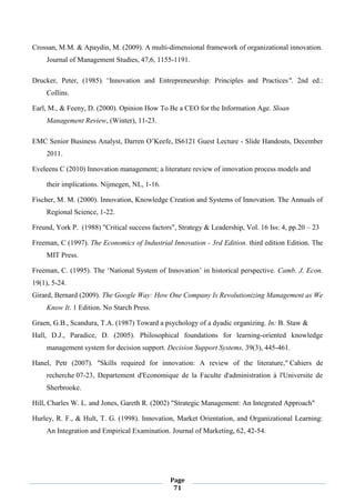 Page
71
Crossan, M.M. & Apaydin, M. (2009). A multi-dimensional framework of organizational innovation.
Journal of Management Studies, 47,6, 1155-1191.
Drucker, Peter, (1985). “Innovation and Entrepreneurship: Principles and Practices". 2nd ed.:
Collins.
Earl, M., & Feeny, D. (2000). Opinion How To Be a CEO for the Information Age. Sloan
Management Review, (Winter), 11-23.
EMC Senior Business Analyst, Darren O’Keefe, IS6121 Guest Lecture - Slide Handouts, December
2011.
Eveleens C (2010) Innovation management; a literature review of innovation process models and
their implications. Nijmegen, NL, 1-16.
Fischer, M. M. (2000). Innovation, Knowledge Creation and Systems of Innovation. The Annuals of
Regional Science, 1-22.
Freund, York P. (1988) "Critical success factors", Strategy & Leadership, Vol. 16 Iss: 4, pp.20 – 23
Freeman, C (1997). The Economics of Industrial Innovation - 3rd Edition. third edition Edition. The
MIT Press.
Freeman, C. (1995). The ‘National System of Innovation’ in historical perspective. Camb. J. Econ.
19(1), 5-24.
Girard, Bernard (2009). The Google Way: How One Company Is Revolutionizing Management as We
Know It. 1 Edition. No Starch Press.
Graen, G.B., Scandura, T.A. (1987) Toward a psychology of a dyadic organizing. In: B. Staw &
Hall, D.J., Paradice, D. (2005). Philosophical foundations for learning-oriented knowledge
management system for decision support. Decision Support Systems, 39(3), 445-461.
Hanel, Petr (2007). "Skills required for innovation: A review of the literature," Cahiers de
recherche 07-23, Departement d'Economique de la Faculte d'administration à l'Universite de
Sherbrooke.
Hill, Charles W. L. and Jones, Gareth R. (2002) "Strategic Management: An Integrated Approach"
Hurley, R. F., & Hult, T. G. (1998). Innovation, Market Orientation, and Organizational Learning:
An Integration and Empirical Examination. Journal of Marketing, 62, 42-54.
 