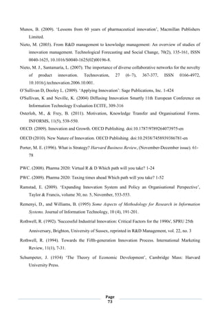 Page
73
Munos, B. (2009). ‘Lessons from 60 years of pharmaceutical innovation’, Macmillan Publishers
Limited.
Nieto, M. (2003). From R&D management to knowledge management: An overview of studies of
innovation management. Technological Forecasting and Social Change, 70(2), 135-161, ISSN
0040-1625, 10.1016/S0040-1625(02)00196-8.
Nieto, M. J., Santamaría, L. (2007). The importance of diverse collaborative networks for the novelty
of product innovation. Technovation, 27 (6–7), 367-377, ISSN 0166-4972,
10.1016/j.technovation.2006.10.001.
O’Sullivan D, Dooley L. (2009). ‘Applying Innovation’: Sage Publications, Inc. 1-424
O'Sullivan, K and Neville, K. (2004) Diffusing Innovation Smartly 11th European Conference on
Information Technology Evaluation ECITE, 309-316
Osterloh, M., & Frey, B. (2011). Motivation, Knowledge Transfer and Organisational Forms.
INFORMS, 11(5), 538-550.
OECD. (2009). Innovation and Growth. OECD Publishing. doi:10.1787/9789264073975-en
OECD (2010). New Nature of Innovation. OECD Publishing. doi:10.2938/7458939386781-en
Porter, M. E. (1996). What is Strategy? Harvard Business Review, (November-December issue). 61-
78
PWC. (2008). Pharma 2020: Virtual R & D Which path will you take? 1-24
PWC. (2009). Pharma 2020: Taxing times ahead Which path will you take? 1-52
Ramstad, E. (2009). ‘Expanding Innovation System and Policy an Organisational Perspective’,
Taylor & Francis, volume 30, no. 5, November, 533-553.
Remenyi, D., and Williams, B. (1995) Some Aspects of Methodology for Research in Information
Systems. Journal of Information Technology, 10 (4), 191-201.
Rothwell, R. (1992). 'Successful Industrial Innovation: Critical Factors for the 1990s', SPRU 25th
Anniversary, Brighton, University of Sussex, reprinted in R&D Management, vol. 22, no. 3
Rothwell, R. (1994). Towards the Fifth-generation Innovation Process. International Marketing
Review, 11(1), 7-31.
Schumpeter, J. (1934) ‘The Theory of Economic Development’, Cambridge Mass: Harvard
University Press.
 