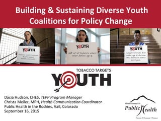 Building & Sustaining Diverse Youth
Coalitions for Policy Change
Dacia Hudson, CHES, TEPP Program Manager
Christa Meiler, MPH, Health Communication Coordinator
Public Health in the Rockies, Vail, Colorado
September 16, 2015
 