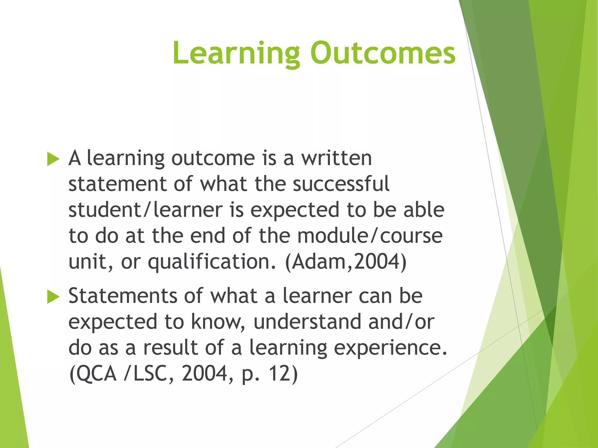 Learning Outcomes
 A learning outcome is a written
statement of what the successful
student/learner is expected to be able
to do at the end of the module/course
unit, or qualification. (Adam,2004)
 Statements of what a learner can be
expected to know, understand and/or
do as a result of a learning experience.
(QCA /LSC, 2004, p. 12)
 