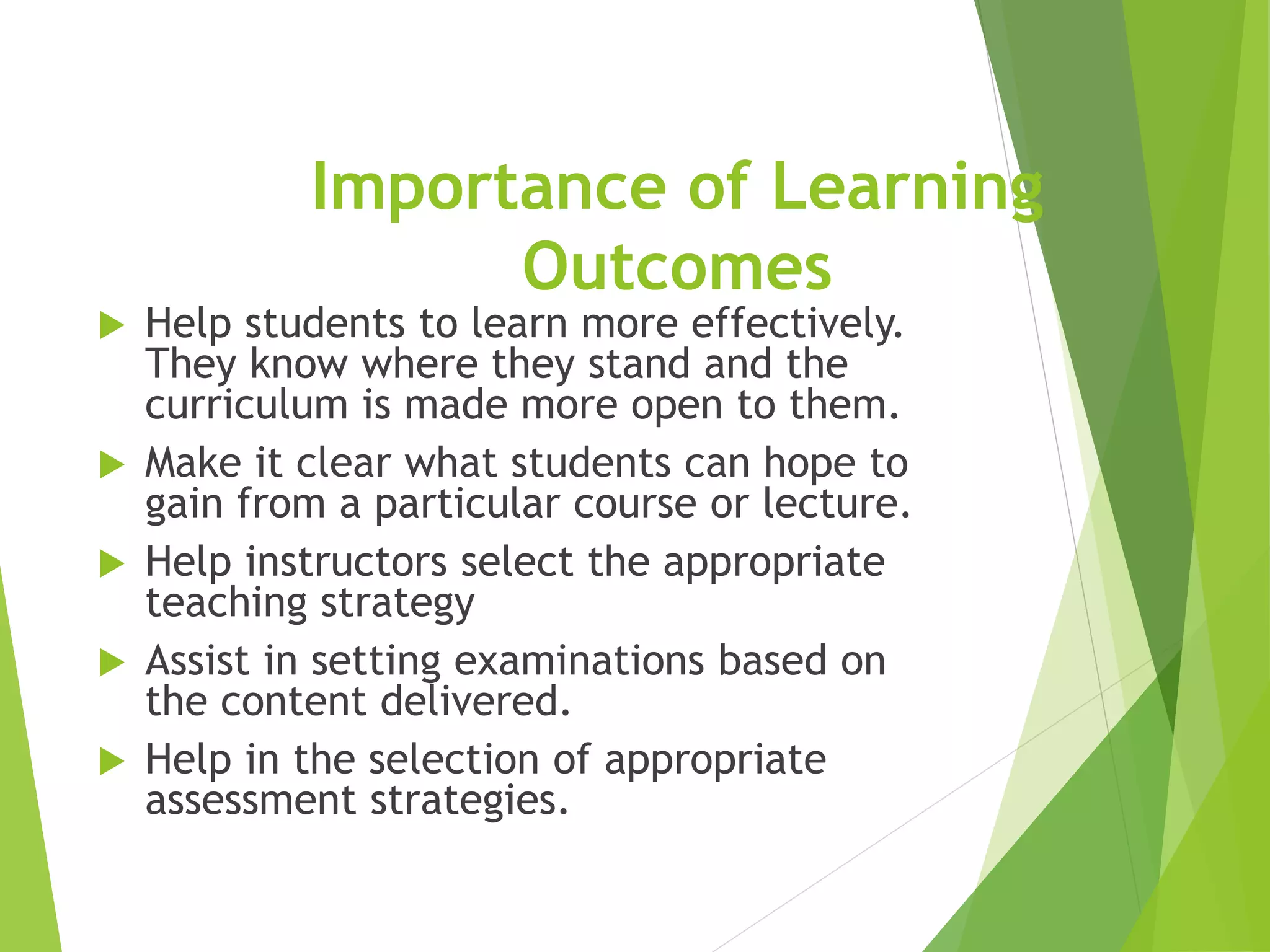 Importance of Learning
Outcomes
 Help students to learn more effectively.
They know where they stand and the
curriculum is made more open to them.
 Make it clear what students can hope to
gain from a particular course or lecture.
 Help instructors select the appropriate
teaching strategy
 Assist in setting examinations based on
the content delivered.
 Help in the selection of appropriate
assessment strategies.
 