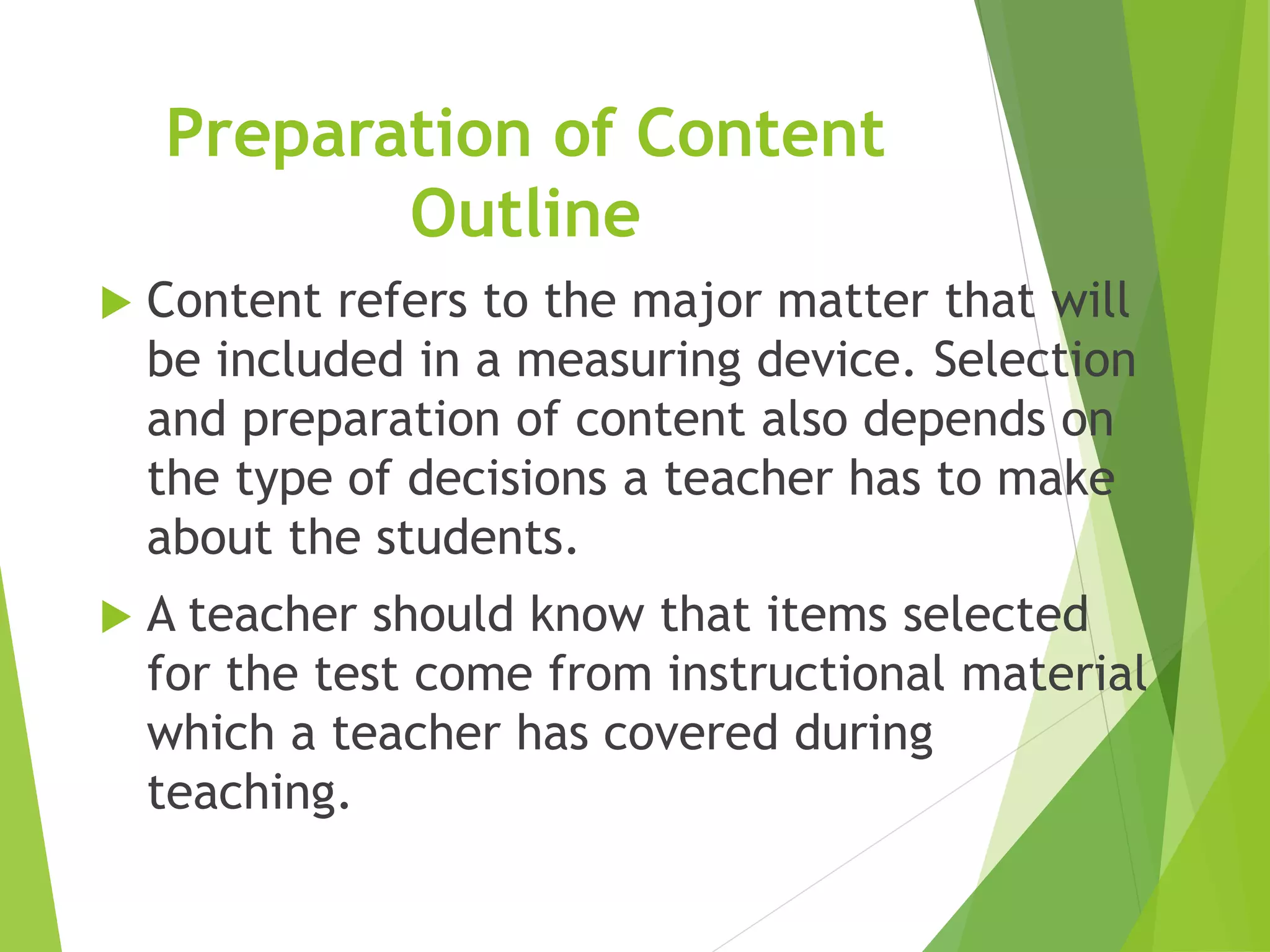 Preparation of Content
Outline
 Content refers to the major matter that will
be included in a measuring device. Selection
and preparation of content also depends on
the type of decisions a teacher has to make
about the students.
 A teacher should know that items selected
for the test come from instructional material
which a teacher has covered during
teaching.
 