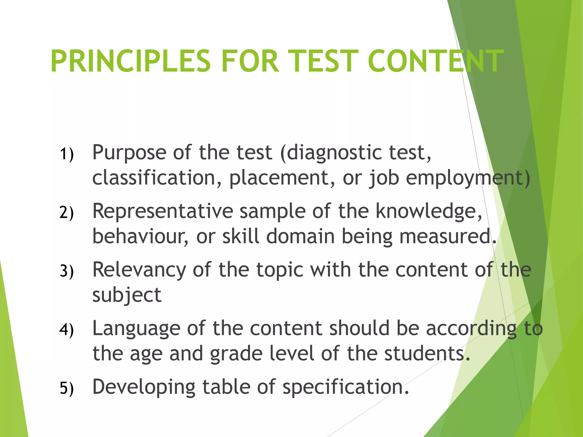 PRINCIPLES FOR TEST CONTENT
1) Purpose of the test (diagnostic test,
classification, placement, or job employment)
2) Representative sample of the knowledge,
behaviour, or skill domain being measured.
3) Relevancy of the topic with the content of the
subject
4) Language of the content should be according to
the age and grade level of the students.
5) Developing table of specification.
 