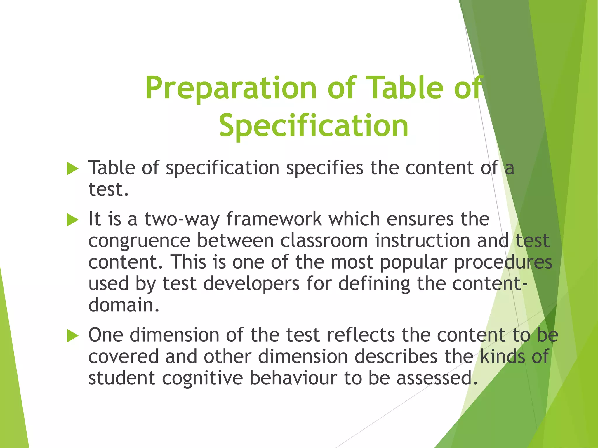 Preparation of Table of
Specification
 Table of specification specifies the content of a
test.
 It is a two-way framework which ensures the
congruence between classroom instruction and test
content. This is one of the most popular procedures
used by test developers for defining the content-
domain.
 One dimension of the test reflects the content to be
covered and other dimension describes the kinds of
student cognitive behaviour to be assessed.
 