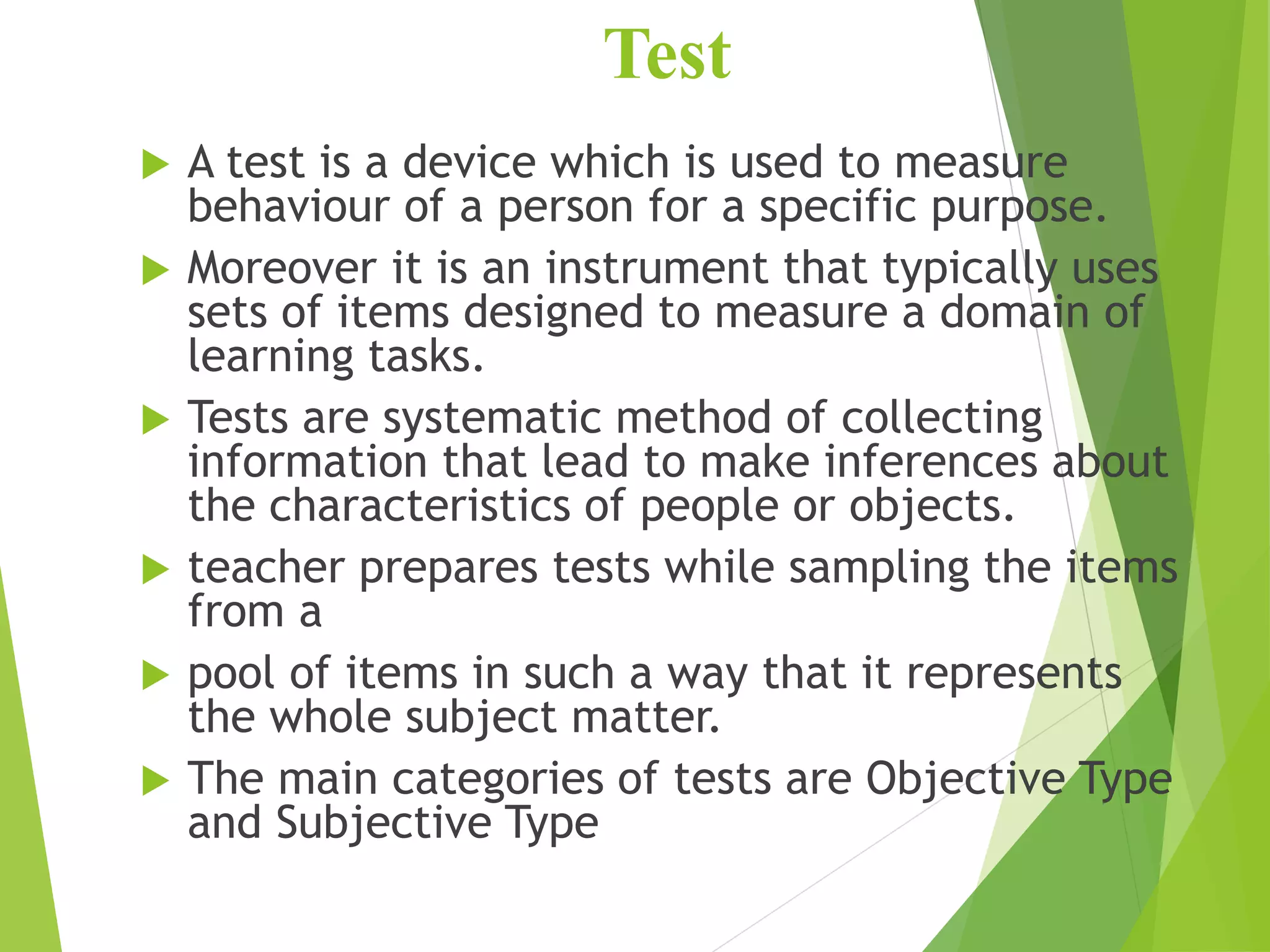 Test
 A test is a device which is used to measure
behaviour of a person for a specific purpose.
 Moreover it is an instrument that typically uses
sets of items designed to measure a domain of
learning tasks.
 Tests are systematic method of collecting
information that lead to make inferences about
the characteristics of people or objects.
 teacher prepares tests while sampling the items
from a
 pool of items in such a way that it represents
the whole subject matter.
 The main categories of tests are Objective Type
and Subjective Type
 