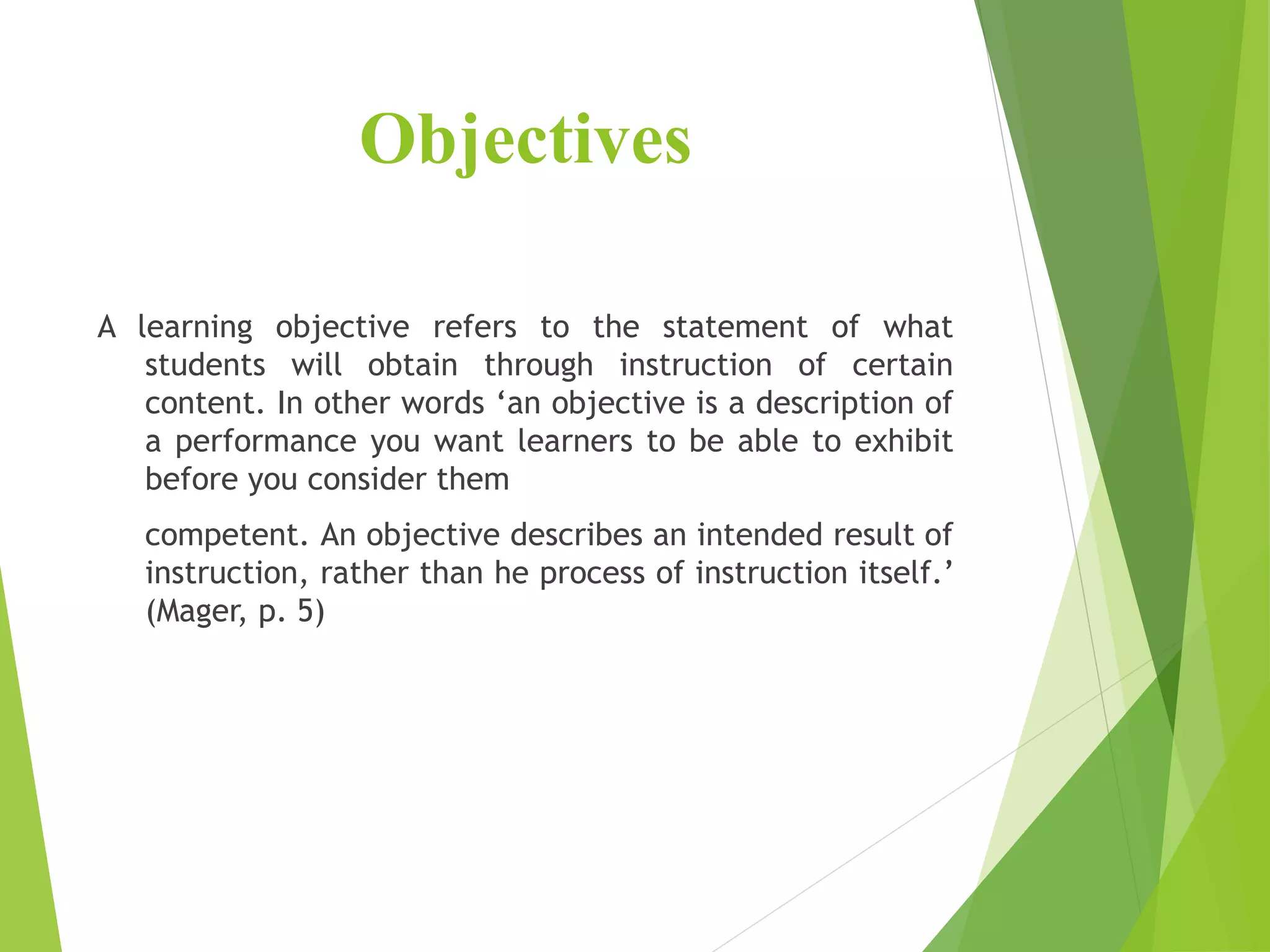 Objectives
A learning objective refers to the statement of what
students will obtain through instruction of certain
content. In other words ‘an objective is a description of
a performance you want learners to be able to exhibit
before you consider them
competent. An objective describes an intended result of
instruction, rather than he process of instruction itself.’
(Mager, p. 5)
 