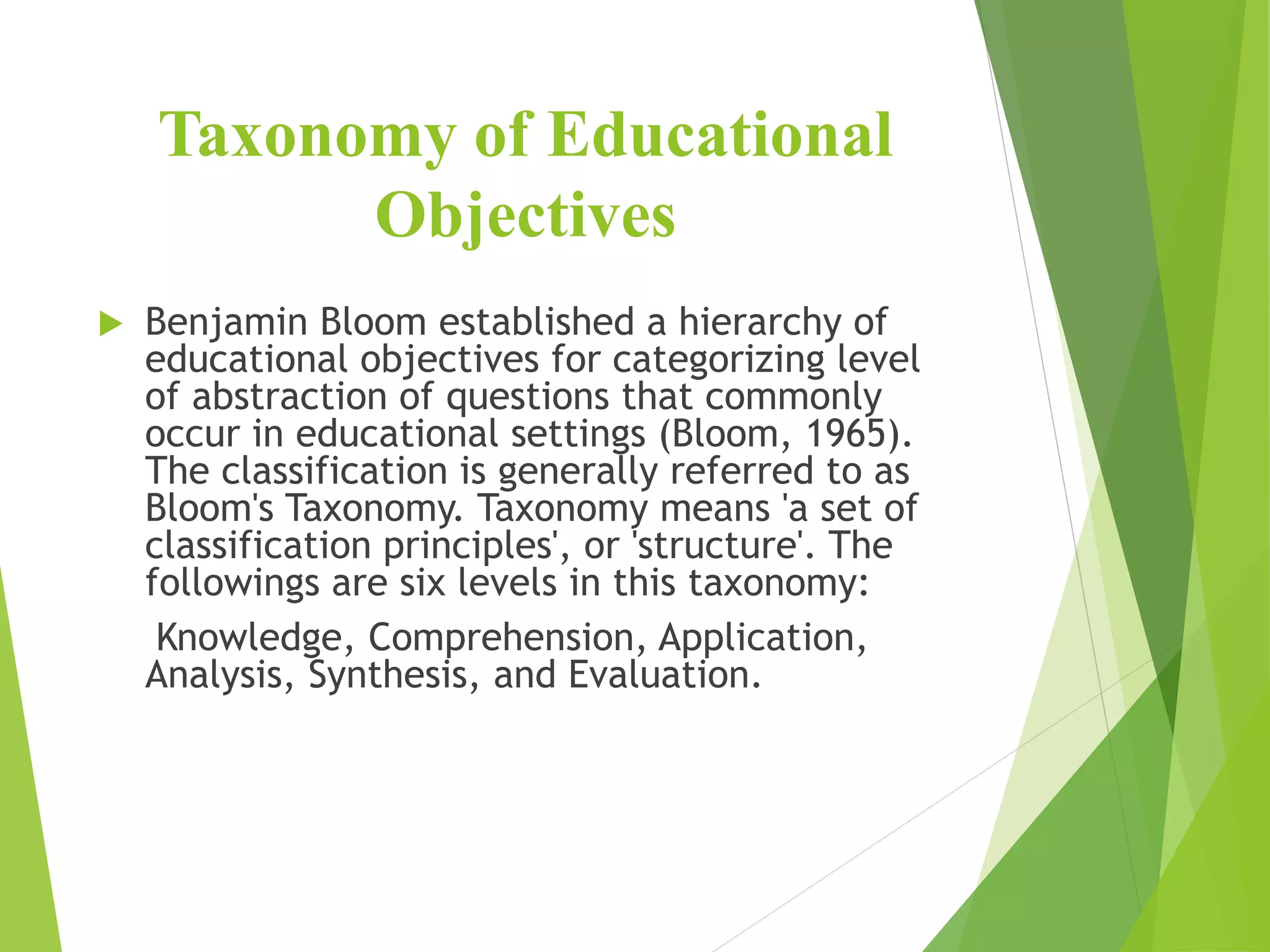 Taxonomy of Educational
Objectives
 Benjamin Bloom established a hierarchy of
educational objectives for categorizing level
of abstraction of questions that commonly
occur in educational settings (Bloom, 1965).
The classification is generally referred to as
Bloom's Taxonomy. Taxonomy means 'a set of
classification principles', or 'structure'. The
followings are six levels in this taxonomy:
Knowledge, Comprehension, Application,
Analysis, Synthesis, and Evaluation.
 