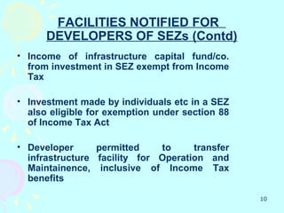FACILITIES NOTIFIED FOR
      DEVELOPERS OF SEZs (Contd)
• Income of infrastructure capital fund/co.
  from investment in SEZ exempt from Income
  Tax

• Investment made by individuals etc in a SEZ
  also eligible for exemption under section 88
  of Income Tax Act

• Developer      permitted    to     transfer
  infrastructure facility for Operation and
  Maintainence, inclusive of Income Tax
  benefits

                                                 10
 