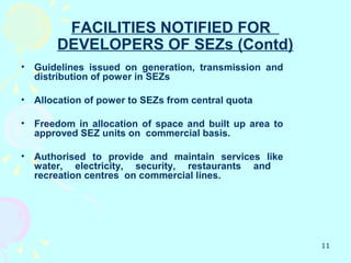 FACILITIES NOTIFIED FOR
        DEVELOPERS OF SEZs (Contd)
•   Guidelines issued on generation, transmission and
    distribution of power in SEZs

•   Allocation of power to SEZs from central quota

•   Freedom in allocation of space and built up area to
    approved SEZ units on commercial basis.

•   Authorised to provide and maintain services like
    water, electricity, security, restaurants and
    recreation centres on commercial lines.




                                                          11
 