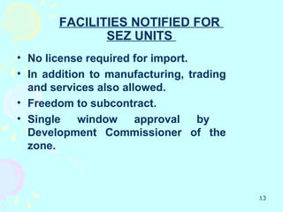 FACILITIES NOTIFIED FOR
              SEZ UNITS
• No license required for import.
• In addition to manufacturing, trading
  and services also allowed.
• Freedom to subcontract.
• Single    window     approval   by
  Development Commissioner of the
  zone.



                                          13
 