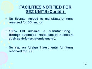 FACILITIES NOTIFIED FOR
          SEZ UNITS (Contd.)
• No license needed to manufacture items
  reserved for SSI sector

• 100% FDI allowed in manufacturing
  through automatic route except in sectors
  such as defense, atomic energy.

• No cap on foreign investments for items
  reserved for SSI.



                                              14
 