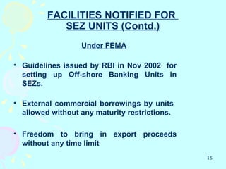 FACILITIES NOTIFIED FOR
            SEZ UNITS (Contd.)
                  Under FEMA

• Guidelines issued by RBI in Nov 2002 for
  setting up Off-shore Banking Units in
  SEZs.

• External commercial borrowings by units
  allowed without any maturity restrictions.

• Freedom to bring in export proceeds
  without any time limit
                                               15
 