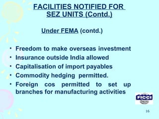 FACILITIES NOTIFIED FOR
            SEZ UNITS (Contd.)

            Under FEMA (contd.)

•   Freedom to make overseas investment
•   Insurance outside India allowed
•   Capitalisation of import payables
•   Commodity hedging permitted.
•   Foreign cos permitted to set up
    branches for manufacturing activities

                                            16
 