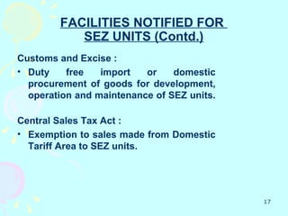 FACILITIES NOTIFIED FOR
           SEZ UNITS (Contd.)
Customs and Excise :
• Duty    free   import   or    domestic
  procurement of goods for development,
  operation and maintenance of SEZ units.

Central Sales Tax Act :
• Exemption to sales made from Domestic
  Tariff Area to SEZ units.




                                            17
 