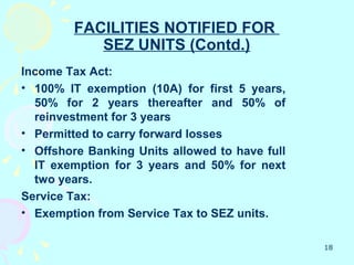FACILITIES NOTIFIED FOR
           SEZ UNITS (Contd.)
Income Tax Act:
• 100% IT exemption (10A) for first 5 years,
  50% for 2 years thereafter and 50% of
  reinvestment for 3 years
• Permitted to carry forward losses
• Offshore Banking Units allowed to have full
  IT exemption for 3 years and 50% for next
  two years.
Service Tax:
• Exemption from Service Tax to SEZ units.

                                                18
 