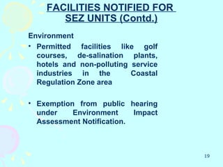 FACILITIES NOTIFIED FOR
       SEZ UNITS (Contd.)
Environment
• Permitted facilities like golf
  courses, de-salination plants,
  hotels and non-polluting service
  industries in the        Coastal
  Regulation Zone area

• Exemption from public hearing
  under    Environment     Impact
  Assessment Notification.



                                     19
 