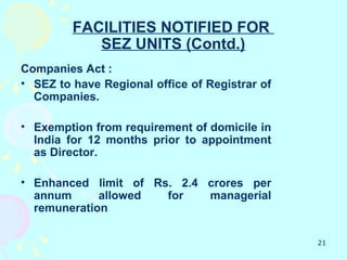FACILITIES NOTIFIED FOR
            SEZ UNITS (Contd.)
Companies Act :
• SEZ to have Regional office of Registrar of
  Companies.

• Exemption from requirement of domicile in
  India for 12 months prior to appointment
  as Director.

• Enhanced limit of Rs. 2.4 crores per
  annum      allowed  for   managerial
  remuneration

                                                21
 