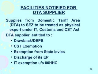 FACILITIES NOTIFIED FOR
            DTA SUPPLIER
Supplies from Domestic Tariff Area
 (DTA) to SEZ to be treated as physical
 export under IT, Customs and CST Act
DTA supplier entitled to :
  • Drawback/DEPB
  • CST Exemption
  • Exemption from State levies
  • Discharge of its EP
  • IT exemption u/s 80HHC
                                          22
 