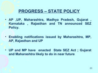 PROGRESS – STATE POLICY
• AP ,UP, Maharashtra, Madhya Pradesh, Gujarat ,
  Karnataka , Rajasthan and TN announced SEZ
  Policy.

• Enabling notifications issued by Maharashtra, MP,
  AP, Rajasthan and UP

• UP and MP have enacted State SEZ Act ; Gujarat
  and Maharashtra likely to do in near future



                                                  23
 