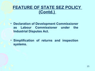 FEATURE OF STATE SEZ POLICY
           (Contd.)

• Declaration of Development Commissioner
  as Labour Commissioner under the
  Industrial Disputes Act.

• Simplification of returns and inspection
  systems.




                                             25
 