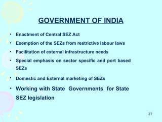 GOVERNMENT OF INDIA
•   Enactment of Central SEZ Act
•   Exemption of the SEZs from restrictive labour laws
•   Facilitation of external infrastructure needs
•   Special emphasis on sector specific and port based
    SEZs

•   Domestic and External marketing of SEZs

• Working with State Governments for State
    SEZ legislation

                                                         27
 