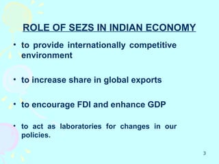 ROLE OF SEZS IN INDIAN ECONOMY
• to provide internationally competitive
  environment

• to increase share in global exports

• to encourage FDI and enhance GDP

• to act as laboratories for changes in our
  policies.

                                              3
 