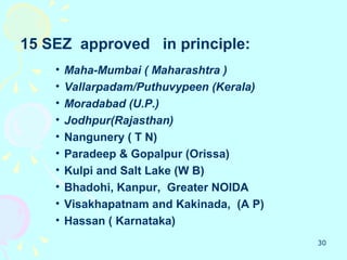 15 SEZ approved in principle:
    •   Maha-Mumbai ( Maharashtra )
    •   Vallarpadam/Puthuvypeen (Kerala)
    •   Moradabad (U.P.)
    •   Jodhpur(Rajasthan)
    •   Nangunery ( T N)
    •   Paradeep & Gopalpur (Orissa)
    •   Kulpi and Salt Lake (W B)
    •   Bhadohi, Kanpur, Greater NOIDA
    •   Visakhapatnam and Kakinada, (A P)
    •   Hassan ( Karnataka)
                                            30
 
