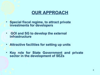 OUR APPROACH

• Special fiscal regime, to attract private
  investments for developers

•    GOI and SG to develop the external
    infrastructure

• Attractive facilities for setting up units

• Key role for State Government and private
  sector in the development of SEZs



                                               4
 