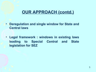 OUR APPROACH (contd.)

• Deregulation and single window for State and
  Central laws

• Legal framework : windows in existing laws
  leading to Special Central and State
  legislation for SEZ




                                                 5
 