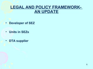 LEGAL AND POLICY FRAMEWORK-
            AN UPDATE

• Developer of SEZ

• Units in SEZs

• DTA supplier




                                 6
 