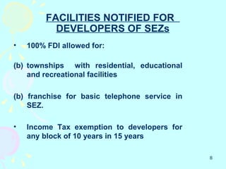 FACILITIES NOTIFIED FOR
           DEVELOPERS OF SEZs
•   100% FDI allowed for:

(b) townships with residential, educational
    and recreational facilities

(b) franchise for basic telephone service in
    SEZ.

•   Income Tax exemption to developers for
    any block of 10 years in 15 years

                                               8
 