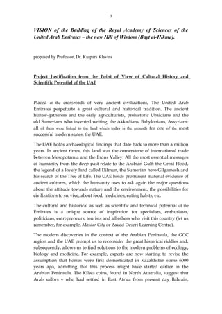 1
VISION of the Building of the Royal Academy of Sciences of the
United Arab Emirates – the new Hill of Wisdom (Bayt al-Hikma).
proposed by Professor, Dr. Kaspars Klavins
Project Justification from the Point of View of Cultural History and
Scientific Potential of the UAE
Placed at the crossroads of very ancient civilizations, The United Arab
Emirates perpetuate a great cultural and historical tradition. The ancient
hunter-gatherers and the early agriculturists, prehistoric Ubaidians and the
old Sumerians who invented writing, the Akkadians, Babylonians, Assyrians:
all of them were linked to the land which today is the grounds for one of the most
successful modern states, the UAE.
The UAE holds archaeological findings that date back to more than a million
years. In ancient times, this land was the cornerstone of international trade
between Mesopotamia and the Indus Valley. All the most essential messages
of humanity from the deep past relate to the Arabian Gulf: the Great Flood,
the legend of a lovely land called Dilmun, the Sumerian hero Gilgamesh and
his search of the Tree of Life. The UAE holds prominent material evidence of
ancient cultures, which the humanity uses to ask again the major questions
about the attitude towards nature and the environment, the possibilities for
civilizations to survive, about food, medicines, eating habits, etc.
The cultural and historical as well as scientific and technical potential of the
Emirates is a unique source of inspiration for specialists, enthusiasts,
politicians, entrepreneurs, tourists and all others who visit this country (let us
remember, for example, Masdar City or Zayed Desert Learning Centre).
The modern discoveries in the context of the Arabian Peninsula, the GCC
region and the UAE prompt us to reconsider the great historical riddles and,
subsequently, allows us to find solutions to the modern problems of ecology,
biology and medicine. For example, experts are now starting to revise the
assumption that horses were first domesticated in Kazakhstan some 6000
years ago, admitting that this process might have started earlier in the
Arabian Peninsula. The Kilwa coins, found in North Australia, suggest that
Arab sailors – who had settled in East Africa from present day Bahrain,
 