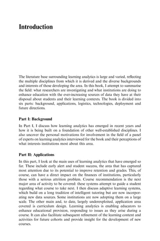 Introduction
The literature base surrounding learning analytics is large and varied, reﬂecting
the multiple disciplines from which it is derived and the diverse backgrounds
and interests of those developing the area. In this book, I attempt to summarise
the ﬁeld: what researchers are investigating and what institutions are doing to
enhance education with the ever-increasing sources of data they have at their
disposal about students and their learning contexts. The book is divided into
six parts: background, applications, logistics, technologies, deployment and
future directions.
Part I: Background
In Part I, I discuss how learning analytics has emerged in recent years and
how it is being built on a foundation of other well-established disciplines. I
also uncover the personal motivations for involvement in the ﬁeld of a panel
of experts on learning analytics interviewed for the book and their perceptions of
what interests institutions most about this area.
Part II: Applications
In this part, I look at the main uses of learning analytics that have emerged so
far. These include early alert and student success, the area that has captured
most attention due to its potential to improve retention and grades. This, of
course, can have a direct impact on the ﬁnances of institutions, particularly
those with a serious attrition problem. Course recommendation is the next
major area of activity to be covered: these systems attempt to guide a student
regarding what course to take next. I then discuss adaptive learning systems,
which build on a long tradition of intelligent tutoring but are now incorpor-
ating new data sources. Some institutions are now adopting them on a large
scale. The other main and, to date, largely underexploited, application area
covered is curriculum design. Learning analytics is enabling educators to
enhance educational provision, responding to issues as they arise during a
course. It can also facilitate subsequent reﬁnement of the learning content and
activities for future cohorts and provide insight for the development of new
courses.
 