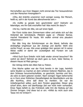 Herrschaften aus ihren Wappen nicht einmal das Tier herausnehmen
und den Menschen hineingeben?«
»Oho, den brächte unsereiner noch weniger zuweg. Der Mensch,
heißt es, soll in der Kunst das allerschwerste sein.«
»Es müßte ja gerade kein geschnitzter sein? Vielmehr ein
lebendiger, wie ihn Gott erschaffen hat! Was meint Ihr dazu?«
»He he,« lachte der Alte, wie auf einen Spaß.
Der Fürst rückte dem Zimmermann näher und setzte sich auf das
Hinterteil der Schnitzbank. Plötzlich sagte er: »Meister Reimar,
machet Feierabend für heute. Wir wollen einmal eins plaudern
mitsammen.«
Der Alte hing das Schnitzmesser an die Wand, befreite das
dreiköpfige Ungeheuer aus der Zwänge und dachte: Wohl eine
rechte Freud', so was. Wie unser gnädiger Herr gemein ist! In seiner
Weise wollte er damit der Leutseligkeit des Fürsten ein Lob
zudenken.
»Wird Euch Eure Enkelin nicht bald wieder einmal besuchen? Wo
wohnt sie denn? Nehmet sie doch ganz zu Euch, Vater Reimar, in
diesem Hause ist Platz genug.«
Der Antrag rührte den Alten fast zu Tränen.
Eine Woche später war der Fürst bereits in der Lage, heimlich
seine Studien zu machen an dem schönen heiteren Mädchen, das in
dem Schlosse herumwirtschaftete, so geschickt, harmlos und fein,
als wäre es darin geboren worden. Nach wenigen Tagen beherrschte
es in Form einer fröhlichen Dienstfertigkeit die Beschließerin und die
alte Kochfrau, ohne daß diese es merkten. Sie war die
Unbefangenheit selber, auch dem Fürsten gegenüber. Dieser ging
scharf drein, denn viel überflüssige Zeit war nicht mehr vorhanden.
Eines Tages befahl er, das Frühstück solle ihm die Hedwig auf das
Zimmer bringen. Und diese lud er ein: »Willst du nicht auch eine
Tasse mit mir trinken?«
 