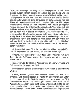 Ortes, am Eingange der Bergschlucht, begegneten sie sich. Zwei
einzige Wägen kamen gerollt, im ersten saß der König und die
Prinzessin. Der König sah mit seinem weißen Vollbart und im grauen
Lodengewand aus wie ein Jäger. Die Prinzessin saß ebenso einfach
da; sie hatte weder die Blüte der Jugend an sich, noch den Reif des
Alters, ein Alpenrosenstrauß war ihr einziger Schmuck. Mit ruhiger
Freundlichkeit reichte sie dem vorsichtig vom Rosse gestiegenen
Fürsten die Hand, die er küßte. Das umstehende Volk freute sich des
Anblicks und war stolz auf die ritterliche Erscheinung seines Fürsten,
den es noch nie in diesem unerhörten Glanz gesehen hatte. »Ja,
unser gnädiger Herr!« sagten sie, »da sieht man, wie armselig so ein
König dasteht vor einem Erzfürsten von Schreckenburg! Das ist ein
prachtvoller Herr!« Ein behendiger Alter schlug mit den Armen um
sich und flüsterte in die Leute hinein: »Die unten an der Brücken!
Wenn sie ihn jetzt so sehen könnten! Denen möcht' die Kurasch
schon vergehen!«
Mittlerweile hatte der Fürst die Herrschaften willkommen geheißen
und sie eingeladen auf sein Schloß, zur Rast auf einige Tage.
»Freund, das geht nicht!« antwortete Seine Majestät. »In zwei
Tagen ist die Eröffnung unseres Reichstages, da müssen wir zu
Hause sein.«
»Dann verhüte der Himmel Achsenbruch, Überschwemmung und
Brückeneinsturz!« sagte der Fürst.
»Hoffentlich!« lächelte die Prinzessin, »wir haben ja das schönste
Wetter.«
»Gewiß, Hoheit, gewiß! Sehr schönes Wetter. Es wird auch
anhalten. Und doch ist soeben die Nachricht eingetroffen, daß unten
an der Luserbrücke der Verkehr unterbrochen sei,« sagte der Fürst
beklommenen Atems und setzte gar ritterlich bei: »Ich bin im
Augenblicke ja selber noch nicht genau unterrichtet. Sollte es sich
aber bewahrheiten, dann wäre der einsame Herrscher auf
Schreckenburgs Thron dem Zufalle außerordentlich verpflichtet!«
 